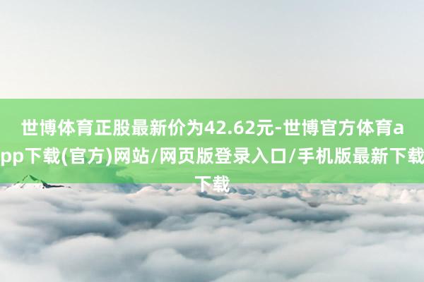 世博体育正股最新价为42.62元-世博官方体育app下载(官方)网站/网页版登录入口/手机版最新下载