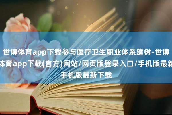 世博体育app下载参与医疗卫生职业体系建树-世博官方体育app下载(官方)网站/网页版登录入口/手机版最新下载