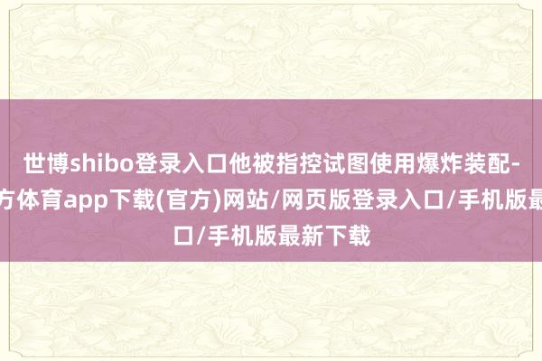世博shibo登录入口他被指控试图使用爆炸装配-世博官方体育app下载(官方)网站/网页版登录入口/手机版最新下载