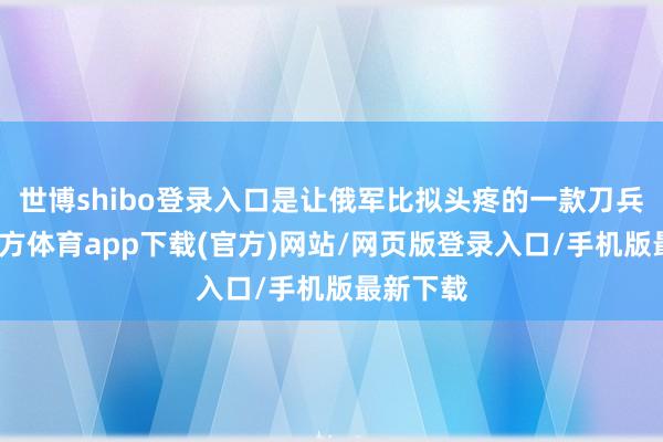 世博shibo登录入口是让俄军比拟头疼的一款刀兵-世博官方体育app下载(官方)网站/网页版登录入口/手机版最新下载