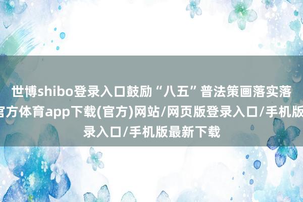世博shibo登录入口鼓励“八五”普法策画落实落细-世博官方体育app下载(官方)网站/网页版登录入口/手机版最新下载