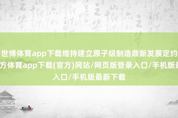 世博体育app下载维持建立原子级制造鼎新发展定约-世博官方体育app下载(官方)网站/网页版登录入口/手机版最新下载