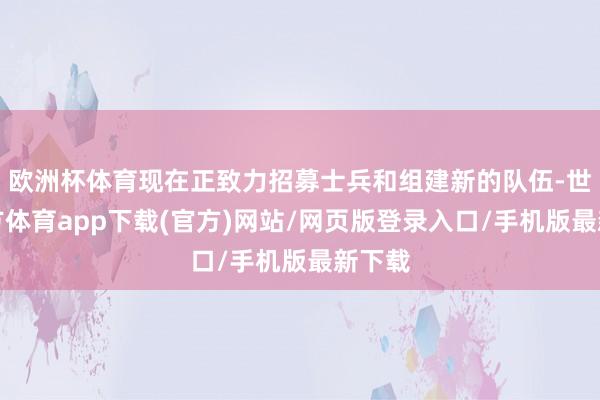 欧洲杯体育现在正致力招募士兵和组建新的队伍-世博官方体育app下载(官方)网站/网页版登录入口/手机版最新下载