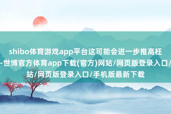 shibo体育游戏app平台这可能会进一步推高枉然者的老本背负-世博官方体育app下载(官方)网站/网页版登录入口/手机版最新下载