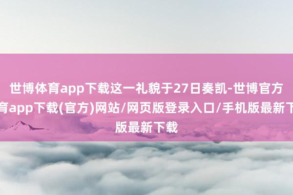 世博体育app下载这一礼貌于27日奏凯-世博官方体育app下载(官方)网站/网页版登录入口/手机版最新下载