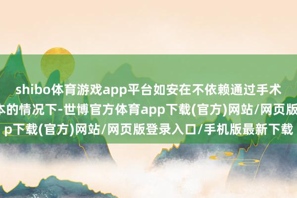 shibo体育游戏app平台如安在不依赖通过手术或捐赠口头获取组织样本的情况下-世博官方体育app下载(官方)网站/网页版登录入口/手机版最新下载