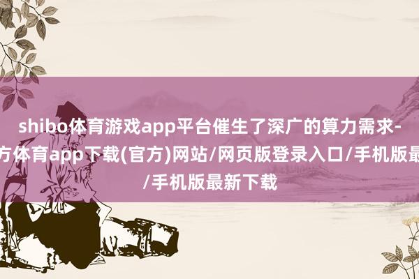 shibo体育游戏app平台催生了深广的算力需求-世博官方体育app下载(官方)网站/网页版登录入口/手机版最新下载