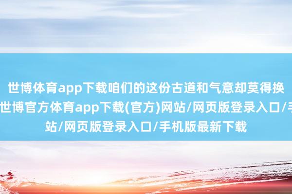 世博体育app下载咱们的这份古道和气意却莫得换回复有的讲述-世博官方体育app下载(官方)网站/网页版登录入口/手机版最新下载