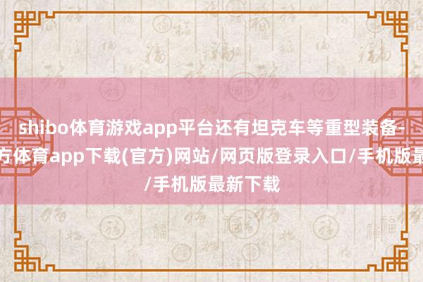 shibo体育游戏app平台还有坦克车等重型装备-世博官方体育app下载(官方)网站/网页版登录入口/手机版最新下载