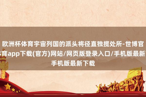 欧洲杯体育宇宙列国的派头将径直独揽处所-世博官方体育app下载(官方)网站/网页版登录入口/手机版最新下载