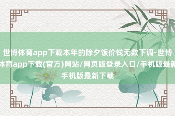 世博体育app下载本年的除夕饭价钱无数下调-世博官方体育app下载(官方)网站/网页版登录入口/手机版最新下载