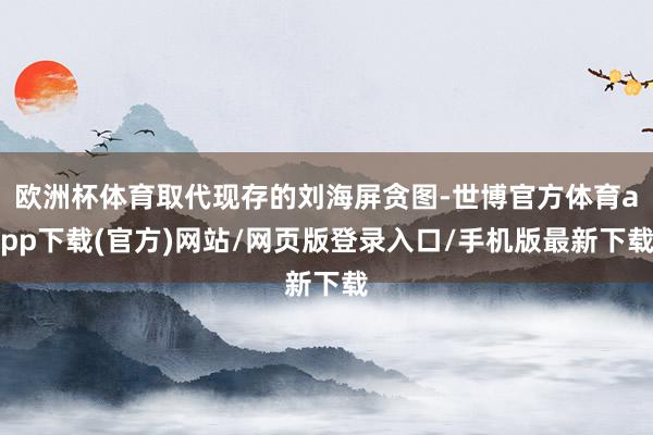 欧洲杯体育取代现存的刘海屏贪图-世博官方体育app下载(官方)网站/网页版登录入口/手机版最新下载