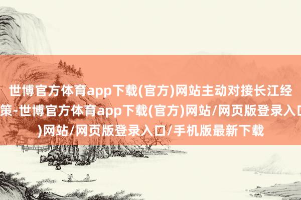 世博官方体育app下载(官方)网站主动对接长江经济带发展等紧要政策-世博官方体育app下载(官方)网站/网页版登录入口/手机版最新下载