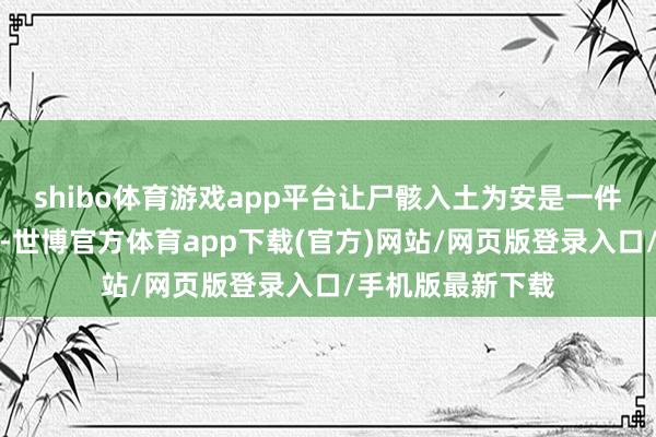 shibo体育游戏app平台让尸骸入土为安是一件矜重且必要的事-世博官方体育app下载(官方)网站/网页版登录入口/手机版最新下载