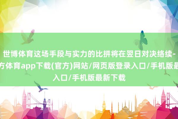 世博体育这场手段与实力的比拼将在翌日对决络续-世博官方体育app下载(官方)网站/网页版登录入口/手机版最新下载