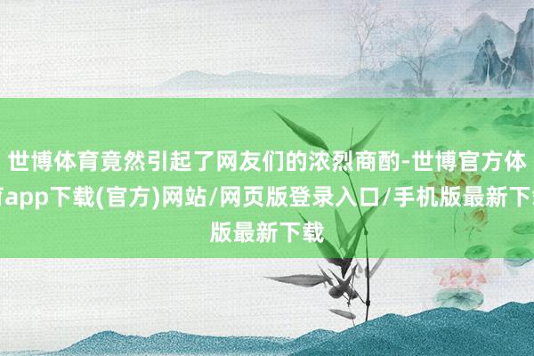 世博体育竟然引起了网友们的浓烈商酌-世博官方体育app下载(官方)网站/网页版登录入口/手机版最新下载