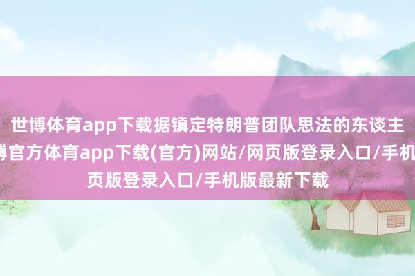 世博体育app下载据镇定特朗普团队思法的东谈主士暴露-世博官方体育app下载(官方)网站/网页版登录入口/手机版最新下载