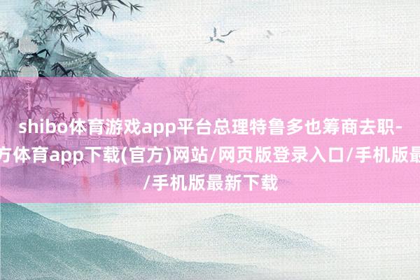 shibo体育游戏app平台总理特鲁多也筹商去职-世博官方体育app下载(官方)网站/网页版登录入口/手机版最新下载