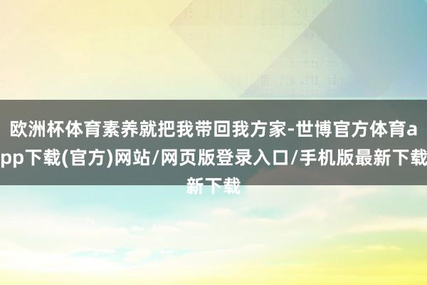 欧洲杯体育素养就把我带回我方家-世博官方体育app下载(官方)网站/网页版登录入口/手机版最新下载