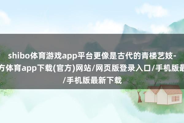 shibo体育游戏app平台更像是古代的青楼艺妓-世博官方体育app下载(官方)网站/网页版登录入口/手机版最新下载