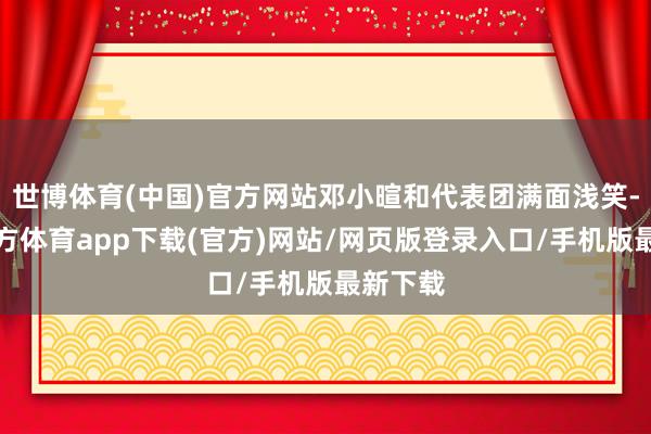 世博体育(中国)官方网站邓小暄和代表团满面浅笑-世博官方体育app下载(官方)网站/网页版登录入口/手机版最新下载