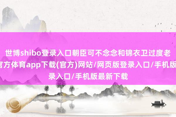 世博shibo登录入口朝臣可不念念和锦衣卫过度老练-世博官方体育app下载(官方)网站/网页版登录入口/手机版最新下载