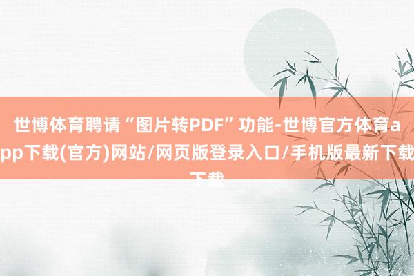 世博体育聘请“图片转PDF”功能-世博官方体育app下载(官方)网站/网页版登录入口/手机版最新下载