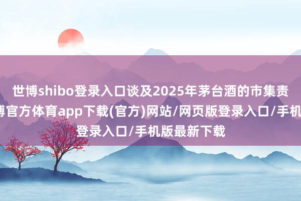世博shibo登录入口谈及2025年茅台酒的市集责任重心-世博官方体育app下载(官方)网站/网页版登录入口/手机版最新下载