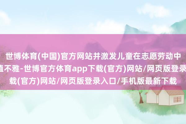 世博体育(中国)官方网站并激发儿童在志愿劳动中践行社会目标中枢价值不雅-世博官方体育app下载(官方)网站/网页版登录入口/手机版最新下载