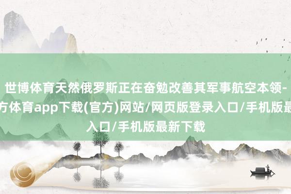 世博体育天然俄罗斯正在奋勉改善其军事航空本领-世博官方体育app下载(官方)网站/网页版登录入口/手机版最新下载