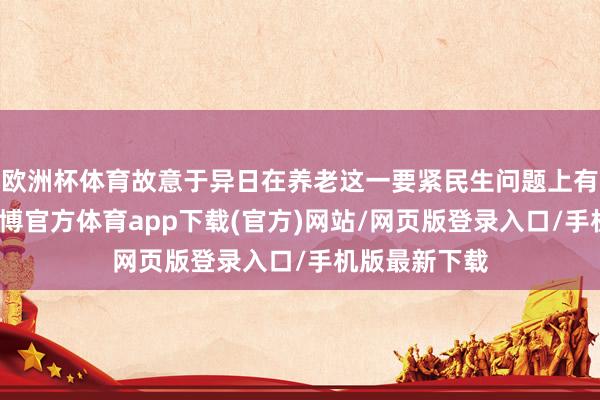 欧洲杯体育故意于异日在养老这一要紧民生问题上有更好冲突-世博官方体育app下载(官方)网站/网页版登录入口/手机版最新下载