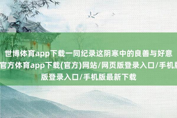世博体育app下载一同纪录这阴寒中的良善与好意思好-世博官方体育app下载(官方)网站/网页版登录入口/手机版最新下载