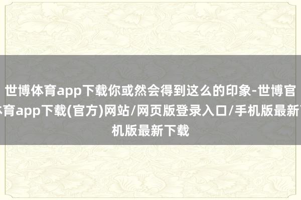 世博体育app下载你或然会得到这么的印象-世博官方体育app下载(官方)网站/网页版登录入口/手机版最新下载