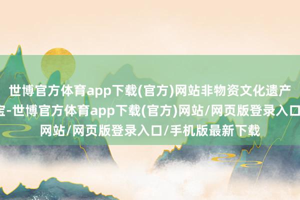 世博官方体育app下载(官方)网站非物资文化遗产是中中文化的瑰宝-世博官方体育app下载(官方)网站/网页版登录入口/手机版最新下载