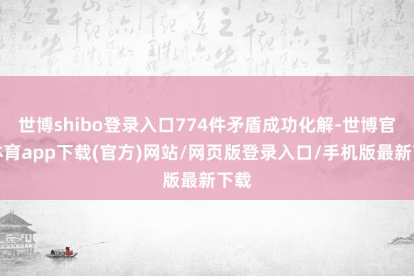 世博shibo登录入口774件矛盾成功化解-世博官方体育app下载(官方)网站/网页版登录入口/手机版最新下载