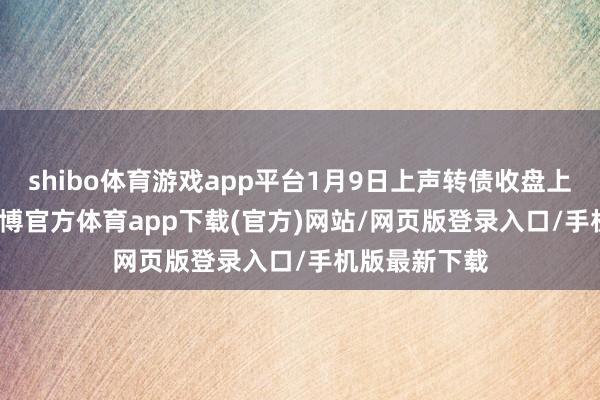shibo体育游戏app平台1月9日上声转债收盘上升1.36%-世博官方体育app下载(官方)网站/网页版登录入口/手机版最新下载