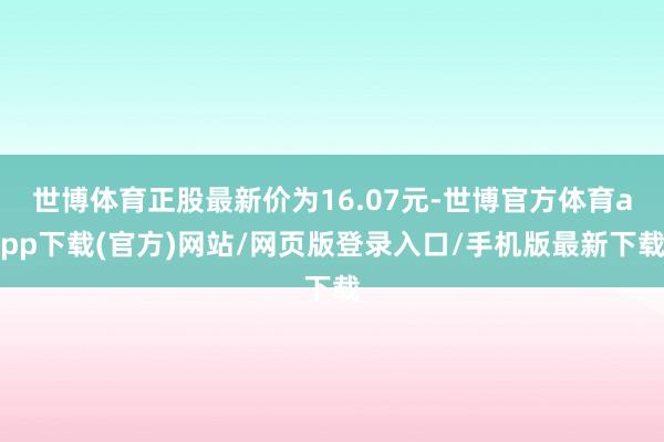 世博体育正股最新价为16.07元-世博官方体育app下载(官方)网站/网页版登录入口/手机版最新下载