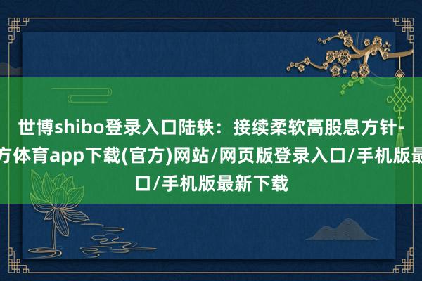 世博shibo登录入口陆轶:接续柔软高股息方针-世博官方体育app下载(官方)网站/网页版登录入口/手机版最新下载