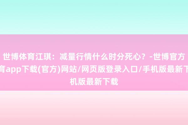 世博体育江琪:减量行情什么时分死心?-世博官方体育app下载(官方)网站/网页版登录入口/手机版最新下载