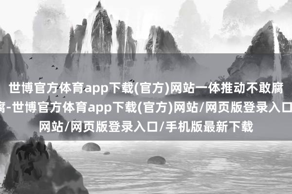 世博官方体育app下载(官方)网站一体推动不敢腐、不成腐、不想腐-世博官方体育app下载(官方)网站/网页版登录入口/手机版最新下载