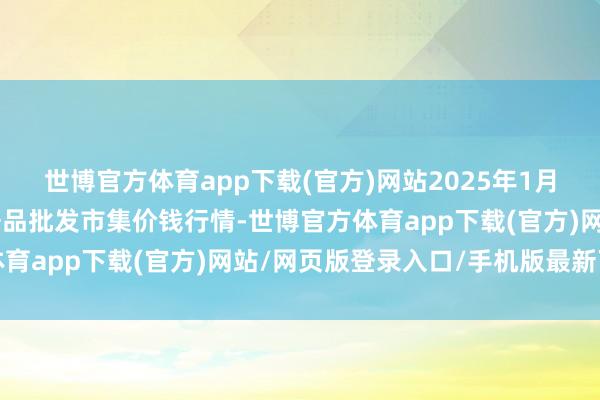 世博官方体育app下载(官方)网站2025年1月12日内蒙古保全庄农居品批发市集价钱行情-世博官方体育app下载(官方)网站/网页版登录入口/手机版最新下载