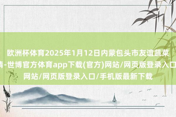 欧洲杯体育2025年1月12日内蒙包头市友谊蔬菜批发商场价钱行情-世博官方体育app下载(官方)网站/网页版登录入口/手机版最新下载