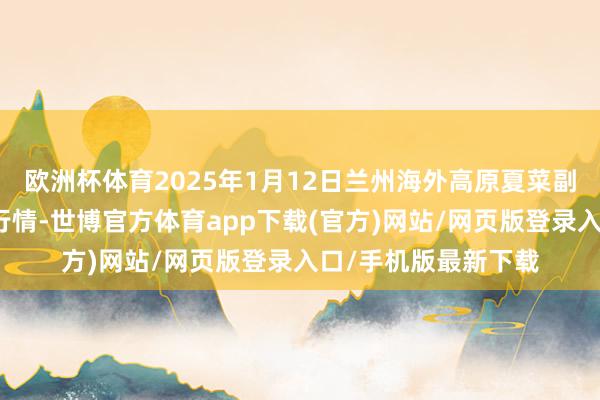 欧洲杯体育2025年1月12日兰州海外高原夏菜副食物采购中心价钱行情-世博官方体育app下载(官方)网站/网页版登录入口/手机版最新下载