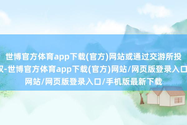 世博官方体育app下载(官方)网站或通过交游所投票系统诓骗表决权-世博官方体育app下载(官方)网站/网页版登录入口/手机版最新下载