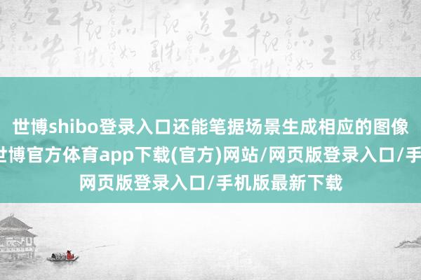 世博shibo登录入口还能笔据场景生成相应的图像或视频实质-世博官方体育app下载(官方)网站/网页版登录入口/手机版最新下载