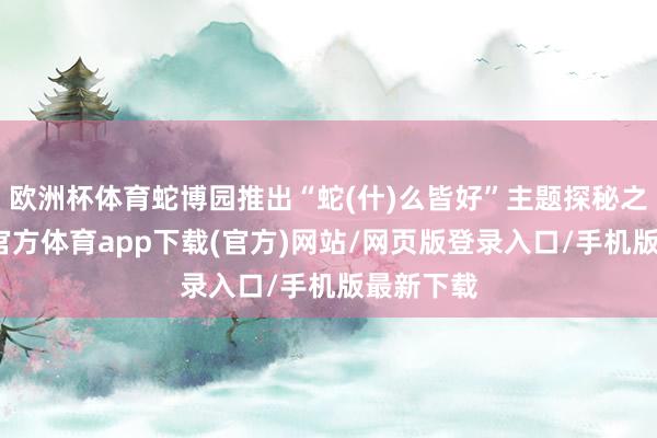 欧洲杯体育蛇博园推出“蛇(什)么皆好”主题探秘之旅-世博官方体育app下载(官方)网站/网页版登录入口/手机版最新下载