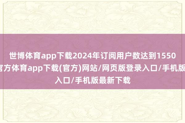 世博体育app下载2024年订阅用户数达到1550万-世博官方体育app下载(官方)网站/网页版登录入口/手机版最新下载
