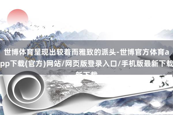 世博体育呈现出较着而雅致的派头-世博官方体育app下载(官方)网站/网页版登录入口/手机版最新下载