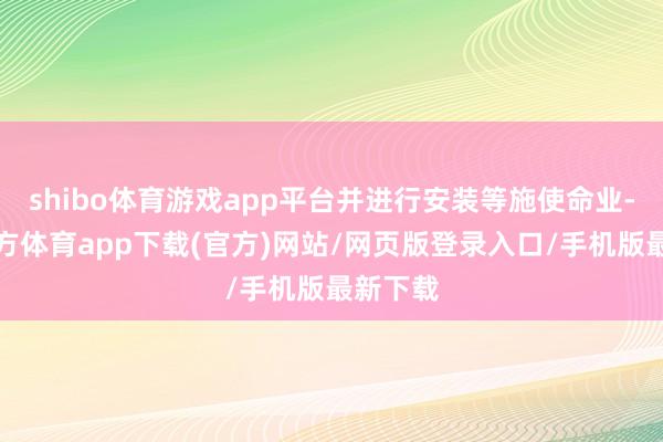shibo体育游戏app平台并进行安装等施使命业-世博官方体育app下载(官方)网站/网页版登录入口/手机版最新下载