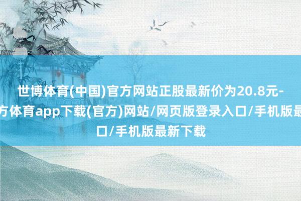 世博体育(中国)官方网站正股最新价为20.8元-世博官方体育app下载(官方)网站/网页版登录入口/手机版最新下载